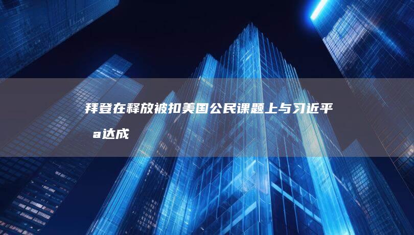 拜登：在释放被扣美国公民课题上与习近平未达成协议 (拜登要求释放中国人)